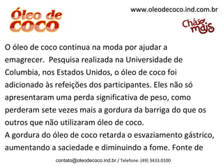 www.oleodecoco.ind.com.br




O óleo de coco continua na moda por ajudar a
emagrecer. Pesquisa realizada na Universidade de
Columbia, nos Estados Unidos, o óleo de coco foi
adicionado às refeições dos participantes. Eles não só
apresentaram uma perda significativa de peso, como
perderam sete vezes mais a gordura da barriga do que os
outros que não utilizaram óleo de coco.
A gordura do óleo de coco retarda o esvaziamento gástrico,
aumentando a saciedade e diminuindo a fome. Fonte de
              contato@oleodecoco.ind.br / Telefone: (49) 3433.0100
 