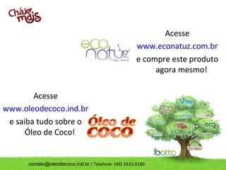 Acesse
                                                      www.econatuz.com.br
                                                      e compre este produto
                                                           agora mesmo!

        Acesse
www.oleodecoco.ind.br
 e saiba tudo sobre o
      Óleo de Coco!


      contato@oleodecoco.ind.br / Telefone: (49) 3433.0100
 