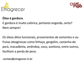 Óleo é gordura.
E gordura é muito calórica, portanto engorda, certo?
Nem sempre!

Os óleos ditos funcionais, provenientes de sementes e ou
frutas oleaginosas como linhaça, gergelim, castanha-do
pará, macadâmia, amêndoa, coco, azeitona, entre outros,
facilitam a perda de peso.

contato@emagrecer.in.br
 
