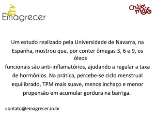 Um estudo realizado pela Universidade de Navarra, na
   Espanha, mostrou que, por conter ômegas 3, 6 e 9, os
                            óleos
funcionais são anti-inflamatórios, ajudando a regular a taxa
   de hormônios. Na prática, percebe-se ciclo menstrual
   equilibrado, TPM mais suave, menos inchaço e menor
       propensão em acumular gordura na barriga.

contato@emagrecer.in.br
 