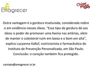 Outra vantagem é a gordura insaturada, considerada nobre
e em evidência nesses óleos. "Esse tipo de gordura dá aos
 óleos o poder de promover uma faxina nas artérias, além
 de manter o colesterol ruim em baixa e o bom em alta",
  explica Lucyanna Kalluf, nutricionista e farmacêutica do
   Instituto de Prevenção Personalizada, em São Paulo.
       Conclusão: o coração também fica protegido.

contato@emagrecer.in.br
 
