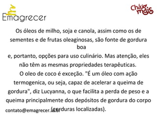 Os óleos de milho, soja e canola, assim como os de
  sementes e de frutas oleaginosas, são fonte de gordura
                              boa
 e, portanto, opções para uso culinário. Mas atenção, eles
      não têm as mesmas propriedades terapêuticas.
      O oleo de coco é exceção. "É um óleo com ação
    termogenica, ou seja, capaz de acelerar a queima de
 gordura", diz Lucyanna, o que facilita a perda de peso e a
queima principalmente dos depósitos de gordura do corpo
                  (gorduras localizadas).
contato@emagrecer.in.br
 