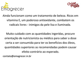 Ainda funcionam como um tratamento de beleza. Ricos em
   vitamina E, um poderoso antioxidante, combatem os
     radicais livres - inimigos da pele lisa e iluminada.

  Muito cuidado com as quantidades ingeridas, procure
 orientação de nutricionista ou médico para saber a dose
  certa a ser consumida para ter os benefícios dos óleos,
 quantidades superiores as recomendadas podem causar
                efeito contrário ao esperado.
contato@emagrecer.in.br
 