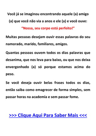 Você já se imaginou encontrando aquele (a) amigo
(a) que você não via a anos e ele (a) e você ouve:
“Nossa, seu corpo está perfeito!”
Muitas pessoas desejam ouvir essas palavras do seu
namorado, marido, familiares, amigos.
Quantas pessoas ouvem todos os dias palavras que
desanima, que nos leva para baixo, ou que nos deixa
envergonhado (a) só porque estamos acima do
peso.
Se você deseja ouvir belas frases todos os dias,
então saiba como emagrecer de forma simples, sem
passar horas na academia e sem passar fome.
>>> Clique Aqui Para Saber Mais <<<
 