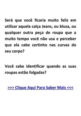 Será que você ficaria muito feliz em
utilizar aquela calça Jeans, ou blusa, ou
qualquer outra peça de roupa que a
muito tempo você não usa e perceber
que ela cabe certinho nas curvas do
seu corpo?
Você sabe identificar quando as suas
roupas estão folgadas?
>>> Clique Aqui Para Saber Mais <<<
 