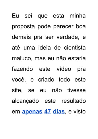 Eu sei que esta minha         
proposta pode parecer boa       
demais pra ser verdade, e         
até uma ideia de cientista         
maluco, mas eu não estaria         
fazendo este vídeo pra       
você, e criado todo este         
site, se eu não tivesse         
alcançado este resultado     
em ​apenas 47 dias​, e visto           
 