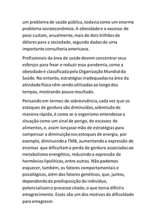 um problema de saúde pública,todaviacomo um enorme
problema socioeconômico.A obesidadee o excesso de
peso custam, anualmente,mais de dois trilhões de
dólares para a sociedade, segundo dadosde uma
importante consultoriaamericana.
Profissionais da área de saúde devem concentrar seus
esforços para frear e reduzir essa pandemia,como a
obesidadeé classificadapela Organização Mundialda
Saúde. No entanto, estratégias inadequadasna área da
atividadefísica vêm sendo utilizadasao longo dos
tempos, mostrando pouco resultado.
Pensando em termos de sobrevivência,cada vez que os
estoques de gordura são diminuídos,sobretudo de
maneira rápida, é como se o organismo entendesse a
situação como um sinal de perigo, de escassez de
alimentos, e, assim lançasse mão de estratégias para
compensar a diminuiçãonosestoques de energia, por
exemplo, diminuindoa TMB, aumentandoa expressão de
enzimas que dificultama perda de gordura associadasao
metabolismo energético, reduzindoa expressão de
hormônioslipolíticos,entre outras. Não podemos
esquecer, também, os fatores comportamentais e
psicológicos, além dos fatores genéticos, que, juntos,
dependendoda predisposição do indivíduo,
potencializamo processo citado, o que torna difícilo
emagrecimento. Esses são um dos motivos da dificuldade
para emagrecer.
 
