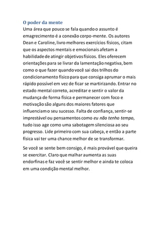 O poder da mente
Uma área que pouco se fala quandoo assunto é
emagrecimento é a conexão corpo-mente. Os autores
Dean e Caroline,livro melhores exercícios físicos, citam
que os aspectos mentais e emocionaisafetam a
habilidadede atingir objetivosfísicos. Eles oferecem
orientações para se livrar da lamentaçãonegativa,bem
como o que fazer quandovocê sai dos trilhosdo
condicionamento físicopara que consiga aprumar o mais
rápido possível em vez de ficar se martirizando. Entrar no
estado mental correto, acreditar e sentir o valorda
mudança de forma física e permanecer com foco e
motivaçãosão alguns dos maiores fatores que
influenciamo seu sucesso. Falta de confiança, sentir-se
imprestável ou pensamentoscomo eu não tenho tempo,
tudo isso age como uma sabotagem silenciosa ao seu
progresso. Lide primeiro com sua cabeça, e então a parte
física vai ter uma chance melhor de se transformar.
Se você se sente bem consigo, é mais provável que queira
se exercitar. Claro que malharaumenta as suas
endorfinase faz você se sentir melhor e ainda te coloca
em uma condição mental melhor.
 
