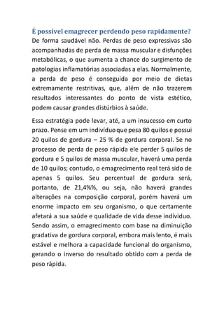 É possível emagrecer perdendo peso rapidamente?
De forma saudável não. Perdas de peso expressivas são
acompanhadas de perda de massa muscular e disfunções
metabólicas, o que aumenta a chance do surgimento de
patologias inflamatórias associadas a elas. Normalmente,
a perda de peso é conseguida por meio de dietas
extremamente restritivas, que, além de não trazerem
resultados interessantes do ponto de vista estético,
podem causar grandes distúrbios à saúde.
Essa estratégia pode levar, até, a um insucesso em curto
prazo. Pense em um indivíduoque pesa 80 quilose possui
20 quilos de gordura – 25 % de gordura corporal. Se no
processo de perda de peso rápida ele perder 5 quilos de
gordura e 5 quilos de massa muscular, haverá uma perda
de 10 quilos; contudo, o emagrecimento real terá sido de
apenas 5 quilos. Seu percentual de gordura será,
portanto, de 21,4%%, ou seja, não haverá grandes
alterações na composição corporal, porém haverá um
enorme impacto em seu organismo, o que certamente
afetará a sua saúde e qualidade de vida desse individuo.
Sendo assim, o emagrecimento com base na diminuição
gradativa de gordura corporal, embora mais lento, é mais
estável e melhora a capacidade funcional do organismo,
gerando o inverso do resultado obtido com a perda de
peso rápida.
 