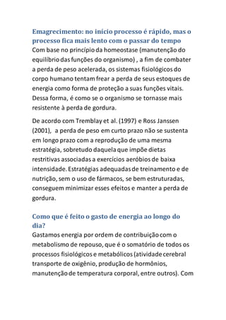 Emagrecimento: no início processo é rápido, mas o
processo fica mais lento com o passar do tempo
Com base no princípioda homeostase (manutenção do
equilíbriodasfunções do organismo) , a fim de combater
a perda de peso acelerada, os sistemas fisiológicosdo
corpo humano tentam frear a perda de seus estoques de
energia como forma de proteção a suas funções vitais.
Dessa forma, é como se o organismo se tornasse mais
resistente à perda de gordura.
De acordo com Tremblay et al. (1997) e Ross Janssen
(2001), a perda de peso em curto prazo não se sustenta
em longo prazo com a reprodução de uma mesma
estratégia, sobretudo daquelaque impõe dietas
restritivas associadasa exercícios aeróbiosde baixa
intensidade.Estratégias adequadasde treinamento e de
nutrição, sem o uso de fármacos, se bem estruturadas,
conseguem minimizar esses efeitos e manter a perda de
gordura.
Como que é feito o gasto de energia ao longo do
dia?
Gastamos energia por ordem de contribuiçãocom o
metabolismo de repouso, que é o somatório de todos os
processos fisiológicose metabólicos(atividadecerebral
transporte de oxigênio, produção de hormônios,
manutençãode temperatura corporal, entre outros). Com
 