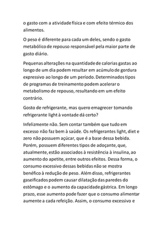 o gasto com a atividadefísica e com efeito térmico dos
alimentos.
O peso é diferente para cada um deles, sendo o gasto
metabólicode repouso responsável pela maior parte de
gasto diário.
Pequenasalterações na quantidadede calorias gastas ao
longo de um dia podem resultar em acúmulode gordura
expressivo ao longo de um período.Determinadostipos
de programas de treinamento podem aceleraro
metabolismo de repouso, resultando em um efeito
contrário.
Gosto de refrigerante, mas quero emagrecer tomando
refrigerante light à vontade dá certo?
Infelizmente não. Sem contar também que tudo em
excesso não faz bem à saúde. Os refrigerantes light, diet e
zero não possuem açúcar, que é a base dessa bebida.
Porém, possuem diferentes tipos de adoçante,que,
atualmente,estão associados à resistência à insulina,ao
aumento do apetite, entre outros efeitos. Dessa forma, o
consumo excessivo dessas bebidasnão se mostra
benéfico à redução de peso. Além disso, refrigerantes
gaseificadospodem causar dilataçãodasparedes do
estômago e o aumento da capacidadegástrica. Em longo
prazo, esse aumento pode fazer que o consumo alimentar
aumente a cada refeição. Assim, o consumo excessivo e
 