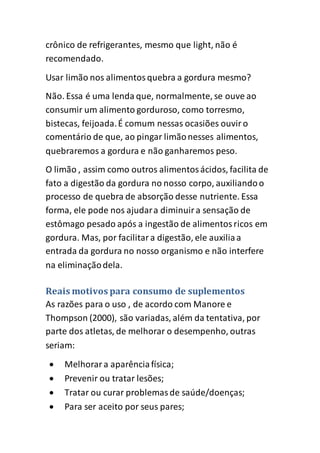 crônico de refrigerantes, mesmo que light, não é
recomendado.
Usar limão nos alimentosquebra a gordura mesmo?
Não. Essa é uma lenda que, normalmente, se ouve ao
consumir um alimento gorduroso, como torresmo,
bistecas, feijoada.É comum nessas ocasiões ouviro
comentário de que, ao pingar limãonesses alimentos,
quebraremos a gordura e não ganharemos peso.
O limão , assim como outros alimentosácidos, facilita de
fato a digestão da gordura no nosso corpo, auxiliandoo
processo de quebra de absorção desse nutriente. Essa
forma, ele pode nos ajudara diminuira sensação de
estômago pesado após a ingestão de alimentosricos em
gordura. Mas, por facilitara digestão, ele auxiliaa
entrada da gordura no nosso organismo e não interfere
na eliminaçãodela.
Reais motivos para consumo de suplementos
As razões para o uso , de acordo com Manore e
Thompson (2000), são variadas, além da tentativa, por
parte dos atletas, de melhorar o desempenho, outras
seriam:
 Melhorara aparênciafísica;
 Prevenir ou tratar lesões;
 Tratar ou curar problemasde saúde/doenças;
 Para ser aceito por seus pares;
 