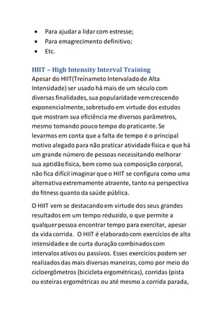 Para ajudara lidarcom estresse;
 Para emagrecimento definitivo;
 Etc.
HIIT – High Intensity Interval Training
Apesar do HIIT(Treinameto Intervaladode Alta
Intensidade) ser usado há mais de um século com
diversas finalidades,sua popularidade vemcrescendo
exponencialmente,sobretudo em virtude dos estudos
que mostram sua eficiência me diversos parâmetros,
mesmo tomando pouco tempo do praticante. Se
levarmos em conta que a falta de tempo é o principal
motivo alegado para não praticar atividadefísica e que há
um grande número de pessoas necessitando melhorar
sua aptidãofísica, bem como sua composição corporal,
não fica difícil imaginarque o HIIT se configura como uma
alternativaextremamente atraente, tanto na perspectiva
do fitness quanto da saúde pública.
O HIIT vem se destacandoem virtude dos seus grandes
resultadosem um tempo reduzido, o que permite a
qualquerpessoa encontrar tempo para exercitar, apesar
da vidacorrida. O HIIT é elaboradocom exercícios de alta
intensidadee de curta duração combinadoscom
intervalosativosou passivos. Esses exercícios podem ser
realizadosdas mais diversas maneiras, como por meio do
cicloergômetros (bicicleta ergométricas), corridas (pista
ou esteiras ergométricas ou até mesmo a corrida parada,
 