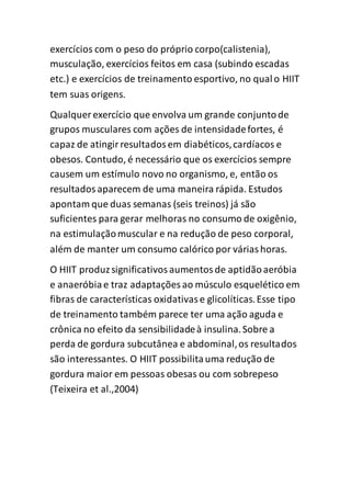 exercícios com o peso do próprio corpo(calistenia),
musculação, exercícios feitos em casa (subindo escadas
etc.) e exercícios de treinamento esportivo, no qualo HIIT
tem suas origens.
Qualquer exercício que envolva um grande conjuntode
grupos musculares com ações de intensidadefortes, é
capaz de atingirresultadosem diabéticos,cardíacos e
obesos. Contudo, é necessário que os exercícios sempre
causem um estímulo novo no organismo, e, então os
resultadosaparecem de uma maneira rápida. Estudos
apontam que duas semanas (seis treinos) já são
suficientes para gerar melhoras no consumo de oxigênio,
na estimulaçãomuscular e na redução de peso corporal,
além de manter um consumo calórico por váriashoras.
O HIIT produzsignificativosaumentosde aptidãoaeróbia
e anaeróbiae traz adaptações ao músculo esquelético em
fibras de características oxidativase glicolíticas.Esse tipo
de treinamento também parece ter uma ação aguda e
crônica no efeito da sensibilidadeà insulina.Sobre a
perda de gordura subcutânea e abdominal,os resultados
são interessantes. O HIIT possibilitauma redução de
gordura maior em pessoas obesas ou com sobrepeso
(Teixeira et al.,2004)
 