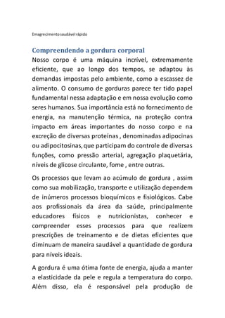 Emagrecimentosaudávelrápido
Compreendendo a gordura corporal
Nosso corpo é uma máquina incrível, extremamente
eficiente, que ao longo dos tempos, se adaptou às
demandas impostas pelo ambiente, como a escassez de
alimento. O consumo de gorduras parece ter tido papel
fundamental nessa adaptação e em nossa evolução como
seres humanos. Sua importância está no fornecimento de
energia, na manutenção térmica, na proteção contra
impacto em áreas importantes do nosso corpo e na
excreção de diversas proteínas , denominadas adipocinas
ou adipocitosinas,que participam do controle de diversas
funções, como pressão arterial, agregação plaquetária,
níveis de glicose circulante, fome , entre outras.
Os processos que levam ao acúmulo de gordura , assim
como sua mobilização, transporte e utilização dependem
de inúmeros processos bioquímicos e fisiológicos. Cabe
aos profissionais da área da saúde, principalmente
educadores físicos e nutricionistas, conhecer e
compreender esses processos para que realizem
prescrições de treinamento e de dietas eficientes que
diminuam de maneira saudável a quantidade de gordura
para níveis ideais.
A gordura é uma ótima fonte de energia, ajuda a manter
a elasticidade da pele e regula a temperatura do corpo.
Além disso, ela é responsável pela produção de
 
