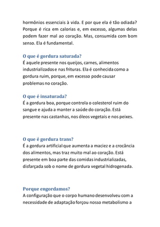 hormônios essenciais à vida. E por que ela é tão odiada?
Porque é rica em calorias e, em excesso, algumas delas
podem fazer mal ao coração. Mas, consumida com bom
senso. Ela é fundamental.
O que é gordura saturada?
É aquele presente nos queijos, carnes, alimentos
industrializadose nas frituras. Ela é conhecidacomo a
gordura ruim, porque, em excesso pode causar
problemasno coração.
O que é insaturada?
É a gordura boa, porque controla o colesterol ruim do
sangue e ajuda a manter a saúde do coração. Está
presente nas castanhas, nos óleos vegetais e nos peixes.
O que é gordura trans?
É a gordura artificialque aumenta a maciez e a crocância
dos alimentos, mas traz muito mal ao coração. Está
presente em boa parte das comidasindustrializadas,
disfarçada sob o nome de gordura vegetal hidrogenada.
Porque engordamos?
A configuração que o corpo humanodesenvolveu com a
necessidade de adaptaçãoforçou nosso metabolismo a
 