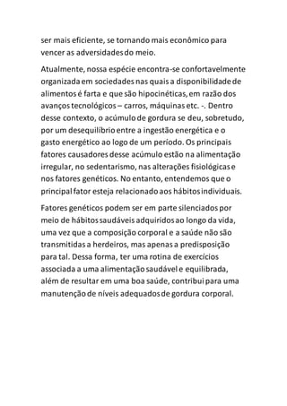 ser mais eficiente, se tornando mais econômico para
vencer as adversidadesdo meio.
Atualmente, nossa espécie encontra-se confortavelmente
organizadaem sociedades nas quaisa disponibilidadede
alimentosé farta e que são hipocinéticas,em razão dos
avançostecnológicos – carros, máquinasetc. -. Dentro
desse contexto, o acúmulode gordura se deu, sobretudo,
por um desequilíbrioentre a ingestão energética e o
gasto energético ao logo de um período. Os principais
fatores causadores desse acúmulo estão na alimentação
irregular, no sedentarismo, nas alterações fisiológicase
nos fatores genéticos. No entanto, entendemos que o
principalfator esteja relacionadoaos hábitosindividuais.
Fatores genéticos podem ser em parte silenciadospor
meio de hábitossaudáveisadquiridosao longo da vida,
uma vez que a composição corporal e a saúde não são
transmitidasa herdeiros, mas apenasa predisposição
para tal. Dessa forma, ter uma rotina de exercícios
associada a uma alimentaçãosaudávele equilibrada,
além de resultar em uma boa saúde, contribuipara uma
manutençãode níveis adequadosde gordura corporal.
 