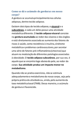 Como se dá o acúmulo de gorduras em nosso
corpo?
A gordura se acumulaprincipalmentenas células
adiposas, dentro tecido adiposo.
Existem doistipos de tecido adiposo, o visceral e o
subcutâneo, e cada um deles possui uma atividade
metabólicadiferente. O tecido adiposo visceral consiste
na gordura acumulada ao redor das vísceras e dos órgãos
e está diretamente associadaao aumento dos fatores de
riscos à saúde, como resistência à insulina,síndrome
metabólicae problemas cardiovasculares,por secretar
uma série de fatores pró-inflamatórios(citocinas) que
atuam na modulaçãode diferentes patologiasassociadas
à obesidade.O tecido adiposo subcutâneo, por sua vez, é
aquele que se encontra logo abaixoda pele, ao redor do
corpo. Sua atividade produz um impacto menor no
metabolismo.
Quando não se pratica exercícios, não se estimula
adequadamenteo metabolismo do nosso corpo, seja pela
própria prática da atividadeou, ainda,pelo aumento da
taxa metabólicabasal (TMB). Dessa maneira, o acúmulo
de gordura é favorecido.
 
