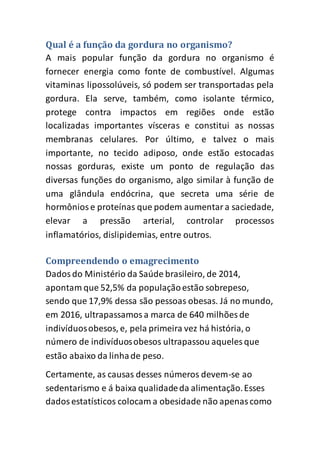 Qual é a função da gordura no organismo?
A mais popular função da gordura no organismo é
fornecer energia como fonte de combustível. Algumas
vitaminas lipossolúveis, só podem ser transportadas pela
gordura. Ela serve, também, como isolante térmico,
protege contra impactos em regiões onde estão
localizadas importantes vísceras e constitui as nossas
membranas celulares. Por último, e talvez o mais
importante, no tecido adiposo, onde estão estocadas
nossas gorduras, existe um ponto de regulação das
diversas funções do organismo, algo similar à função de
uma glândula endócrina, que secreta uma série de
hormôniose proteínas que podem aumentara saciedade,
elevar a pressão arterial, controlar processos
inflamatórios, dislipidemias, entre outros.
Compreendendo o emagrecimento
Dadosdo Ministério da Saúde brasileiro, de 2014,
apontam que 52,5% da populaçãoestão sobrepeso,
sendo que 17,9% dessa são pessoas obesas. Já no mundo,
em 2016, ultrapassamosa marca de 640 milhões de
indivíduosobesos, e, pela primeira vez há história, o
número de indivíduosobesos ultrapassou aqueles que
estão abaixo da linhade peso.
Certamente, as causas desses números devem-se ao
sedentarismo e á baixa qualidadeda alimentação.Esses
dadosestatísticos colocam a obesidade não apenascomo
 