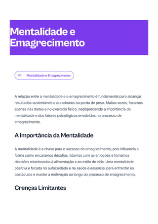 03 Mentalidade e Emagrecimento
A relação entre a mentalidade e o emagrecimento é fundamental para alcançar
resultados sustentáveis e duradouros na perda de peso. Muitas vezes, focamos
apenas nas dietas e no exercício físico, negligenciando a importância da
mentalidade e dos fatores psicológicos envolvidos no processo de
emagrecimento.
A Importância da Mentalidade
A mentalidade é a chave para o sucesso do emagrecimento, pois influencia a
forma como encaramos desafios, lidamos com as emoções e tomamos
decisões relacionadas à alimentação e ao estilo de vida. Uma mentalidade
positiva e focada no autocuidado e na saúde é essencial para enfrentar os
obstáculos e manter a motivação ao longo do processo de emagrecimento.
Crenças Limitantes
Mentalidadee
Emagrecimento
 