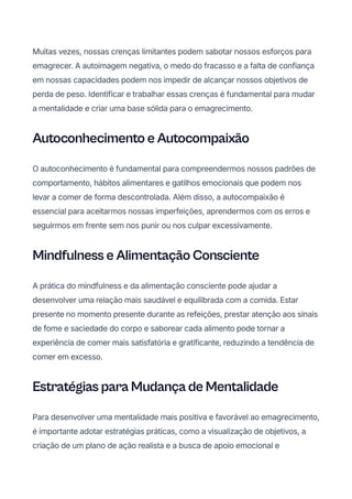 Muitas vezes, nossas crenças limitantes podem sabotar nossos esforços para
emagrecer. A autoimagem negativa, o medo do fracasso e a falta de confiança
em nossas capacidades podem nos impedir de alcançar nossos objetivos de
perda de peso. Identificar e trabalhar essas crenças é fundamental para mudar
a mentalidade e criar uma base sólida para o emagrecimento.
Autoconhecimento e Autocompaixão
O autoconhecimento é fundamental para compreendermos nossos padrões de
comportamento, hábitos alimentares e gatilhos emocionais que podem nos
levar a comer de forma descontrolada. Além disso, a autocompaixão é
essencial para aceitarmos nossas imperfeições, aprendermos com os erros e
seguirmos em frente sem nos punir ou nos culpar excessivamente.
Mindfulness e Alimentação Consciente
A prática do mindfulness e da alimentação consciente pode ajudar a
desenvolver uma relação mais saudável e equilibrada com a comida. Estar
presente no momento presente durante as refeições, prestar atenção aos sinais
de fome e saciedade do corpo e saborear cada alimento pode tornar a
experiência de comer mais satisfatória e gratificante, reduzindo a tendência de
comer em excesso.
Estratégias para Mudança de Mentalidade
Para desenvolver uma mentalidade mais positiva e favorável ao emagrecimento,
é importante adotar estratégias práticas, como a visualização de objetivos, a
criação de um plano de ação realista e a busca de apoio emocional e
 