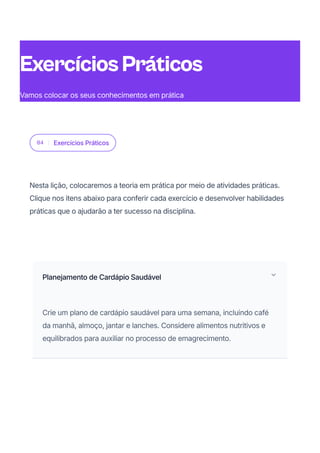 04 Exercícios Práticos
Nesta lição, colocaremos a teoria em prática por meio de atividades práticas.
Clique nos itens abaixo para conferir cada exercício e desenvolver habilidades
práticas que o ajudarão a ter sucesso na disciplina.
Planejamento de Cardápio Saudável
Crie um plano de cardápio saudável para uma semana, incluindo café
da manhã, almoço, jantar e lanches. Considere alimentos nutritivos e
equilibrados para auxiliar no processo de emagrecimento.
ExercíciosPráticos
Vamos colocar os seus conhecimentos em prática
 