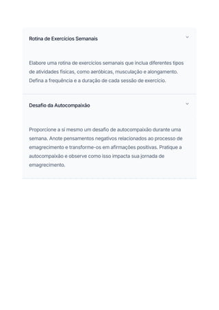 Rotina de Exercícios Semanais
Elabore uma rotina de exercícios semanais que inclua diferentes tipos
de atividades físicas, como aeróbicas, musculação e alongamento.
Defina a frequência e a duração de cada sessão de exercício.
Desafio da Autocompaixão
Proporcione a si mesmo um desafio de autocompaixão durante uma
semana. Anote pensamentos negativos relacionados ao processo de
emagrecimento e transforme-os em afirmações positivas. Pratique a
autocompaixão e observe como isso impacta sua jornada de
emagrecimento.
 