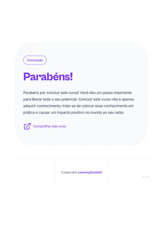 Conclusão
Parabéns!
Parabéns por concluir este curso! Você deu um passo importante
para liberar todo o seu potencial. Concluir este curso não é apenas
adquirir conhecimento; trata-se de colocar esse conhecimento em
prática e causar um impacto positivo no mundo ao seu redor.
Compartilhar este curso
Created with LearningStudioAI
v0.5.91
 