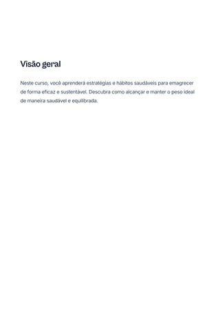 Visão geral
Neste curso, você aprenderá estratégias e hábitos saudáveis para emagrecer
de forma eficaz e sustentável. Descubra como alcançar e manter o peso ideal
de maneira saudável e equilibrada.
 