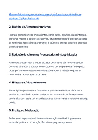 Potencialize seu processo de emagrecimento saudável com
apenas 2 cápsulas ao dia
2. Escolha de Alimentos Nutritivos
Priorizar alimentos ricos em nutrientes, como frutas, legumes, grãos integrais,
proteínas magras e gorduras saudáveis, é fundamental para fornecer ao corpo
os nutrientes necessários para manter a saúde e a energia durante o processo
de emagrecimento.
3. Redução de Alimentos Processados e Industrializados
Alimentos processados e industrializados geralmente são ricos em açúcar,
gorduras saturadas e aditivos químicos, contribuindo para o ganho de peso.
Optar por alimentos frescos e naturais pode ajudar a manter o equilíbrio
nutricional e facilitar a perda de peso.
4. Hidrate-se Adequadamente
Beber água regularmente é fundamental para manter o corpo hidratado e
auxiliar no controle do apetite. Muitas vezes, a sensação de fome pode ser
confundida com sede, por isso é importante manter-se bem hidratado ao longo
do dia.
5. Pratique a Moderação
Embora seja importante adotar uma alimentação saudável, é igualmente
essencial praticar a moderação. Permitir-se pequenos prazeres
 
