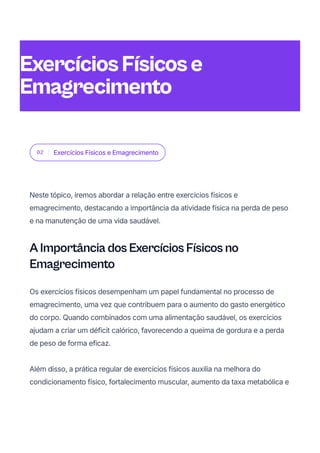 02 Exercícios Físicos e Emagrecimento
Neste tópico, iremos abordar a relação entre exercícios físicos e
emagrecimento, destacando a importância da atividade física na perda de peso
e na manutenção de uma vida saudável.
A Importância dos Exercícios Físicos no
Emagrecimento
Os exercícios físicos desempenham um papel fundamental no processo de
emagrecimento, uma vez que contribuem para o aumento do gasto energético
do corpo. Quando combinados com uma alimentação saudável, os exercícios
ajudam a criar um déficit calórico, favorecendo a queima de gordura e a perda
de peso de forma eficaz.
Além disso, a prática regular de exercícios físicos auxilia na melhora do
condicionamento físico, fortalecimento muscular, aumento da taxa metabólica e
ExercíciosFísicose
Emagrecimento
 