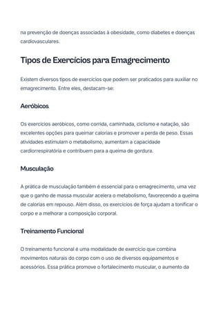 na prevenção de doenças associadas à obesidade, como diabetes e doenças
cardiovasculares.
Tipos de Exercícios para Emagrecimento
Existem diversos tipos de exercícios que podem ser praticados para auxiliar no
emagrecimento. Entre eles, destacam-se:
Aeróbicos
Os exercícios aeróbicos, como corrida, caminhada, ciclismo e natação, são
excelentes opções para queimar calorias e promover a perda de peso. Essas
atividades estimulam o metabolismo, aumentam a capacidade
cardiorrespiratória e contribuem para a queima de gordura.
Musculação
A prática de musculação também é essencial para o emagrecimento, uma vez
que o ganho de massa muscular acelera o metabolismo, favorecendo a queima
de calorias em repouso. Além disso, os exercícios de força ajudam a tonificar o
corpo e a melhorar a composição corporal.
Treinamento Funcional
O treinamento funcional é uma modalidade de exercício que combina
movimentos naturais do corpo com o uso de diversos equipamentos e
acessórios. Essa prática promove o fortalecimento muscular, o aumento da
 