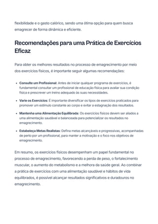 flexibilidade e o gasto calórico, sendo uma ótima opção para quem busca
emagrecer de forma dinâmica e eficiente.
Recomendações para uma Prática de Exercícios
Eficaz
Para obter os melhores resultados no processo de emagrecimento por meio
dos exercícios físicos, é importante seguir algumas recomendações:
ConsulteumProfissional: Antes de iniciar qualquer programa de exercícios, é
fundamental consultar um profissional de educação física para avaliar sua condição
física e prescrever um treino adequado às suas necessidades.
VarieosExercícios: É importante diversificar os tipos de exercícios praticados para
promover um estímulo constante ao corpo e evitar a estagnação dos resultados.
MantenhaumaAlimentaçãoEquilibrada: Os exercícios físicos devem ser aliados a
uma alimentação saudável e balanceada para potencializar os resultados no
emagrecimento.
EstabeleçaMetasRealistas: Defina metas alcançáveis e progressivas, acompanhadas
de perto por um profissional, para manter a motivação e o foco nos objetivos de
emagrecimento.
Em resumo, os exercícios físicos desempenham um papel fundamental no
processo de emagrecimento, favorecendo a perda de peso, o fortalecimento
muscular, o aumento do metabolismo e a melhora da saúde geral. Ao combinar
a prática de exercícios com uma alimentação saudável e hábitos de vida
equilibrados, é possível alcançar resultados significativos e duradouros no
emagrecimento.
 