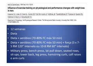 • 12 semanas
• Dieta• Dieta
• Dieta + aeróbios (70-80% FC máx 50 min)
• Dieta + aeróbios (70-80% FC máx 50 min) + força (3 x 7-
5 RM 120” intervalo ou 10-8 RM 60” intervalo)
• Military press, bench press, lat pull down, seated rows,
sit-ups, lower back, leg press, hamstring curls, calf raises
e arm curls
 