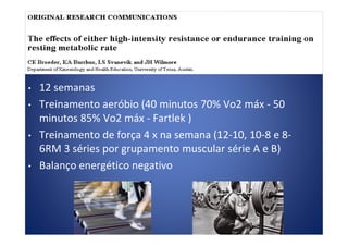 • 12 semanas
• Treinamento aeróbio (40 minutos 70% Vo2 máx - 50
minutos 85% Vo2 máx - Fartlek )minutos 85% Vo2 máx - Fartlek )
• Treinamento de força 4 x na semana (12-10, 10-8 e 8-
6RM 3 séries por grupamento muscular série A e B)
• Balanço energético negativo
 