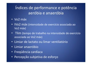 Índices de performance e potência
aeróbia e anaeróbia
• Vo2 máx
• IVo2 máx (intensidade de exercício associada ao
Vo2 máx)
• Tlim (tempo de trabalho na intensidade de exercício• Tlim (tempo de trabalho na intensidade de exercício
associada ao Vo2 máx)
• Limiar de lactato ou limar ventilatório
• Limiar anaeróbio
• Freqüência cardíaca
• Percepção subjetiva de esforço
 