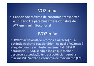 VO2 máx
• Capacidade máxima de consumir, transportar
e utilizar o O2 para biossíntese oxidativa de
ATP em nível mitocondrial
IVO2 máxIVO2 máx
• IVO2max velocidade (corrida e natação) ou a
potência (ciclismo estacionário), na qual o VO2max é
atingido durante um teste incremental (Billat &
Koralsztein, 1996), sendo o índice que melhor
descreve a associação entre a potência aeróbia
máxima (VO2max) e a economia de movimento (EM).
 