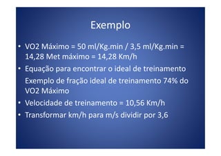 Exemplo
• VO2 Máximo = 50 ml/Kg.min / 3,5 ml/Kg.min =
14,28 Met máximo = 14,28 Km/h
• Equação para encontrar o ideal de treinamento
Exemplo de fração ideal de treinamento 74% doExemplo de fração ideal de treinamento 74% do
VO2 Máximo
• Velocidade de treinamento = 10,56 Km/h
• Transformar km/h para m/s dividir por 3,6
 