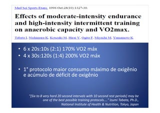 • 6 x 20s:10s (2:1) 170% VO2 máx
• 4 x 30s:120s (1:4) 200% VO2 máx• 4 x 30s:120s (1:4) 200% VO2 máx
• 1° protocolo maior consumo máximo de oxigênio
e acúmulo de déficit de oxigênio
"[Six to 8 very hard 20 second intervals with 10 second rest periods] may be
one of the best possible training protocols...." Izumi Tabata, Ph.D.,
National Institute of Health & Nutrition, Tokyo, Japan
 