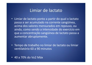 Limiar de lactato
• Limiar de lactato ponto a partir do qual o lactato
passa a ser acumulado na corrente sangüínea,
acima dos valores mensurados em repouso, ou
ainda, como sendo a intensidade do exercício em
que a concentração sangüínea de lactato passa aque a concentração sangüínea de lactato passa a
aumentar abruptamente.
• Tempo de trabalho no limiar de lactato ou limiar
ventilatório 60 a 90 minutos
• 40 a 70% do Vo2 Máx
 