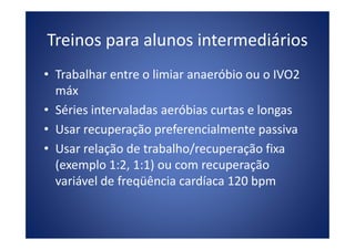 Treinos para alunos intermediários
• Trabalhar entre o limiar anaeróbio ou o IVO2
máx
• Séries intervaladas aeróbias curtas e longas
• Usar recuperação preferencialmente passiva• Usar recuperação preferencialmente passiva
• Usar relação de trabalho/recuperação fixa
(exemplo 1:2, 1:1) ou com recuperação
variável de freqüência cardíaca 120 bpm
 