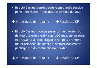 • Repetições mais curtas com recuperação passiva
permitem maior intensidade e cinética do Vo2.
↑ Intensidade de trabalho ↑ Ressíntese CP
• Repetições mais longas permitem maior tempo
de manutenção próximo ao VO2 máx, sendo maisde manutenção próximo ao VO2 máx, sendo mais
interessante a recuperação ativa, pois promove
maior remoção de lactato e proporciona maior
participação do metabolismo aeróbio.
↓ Intensidade de trabalho ↓ Ressíntese CP
 