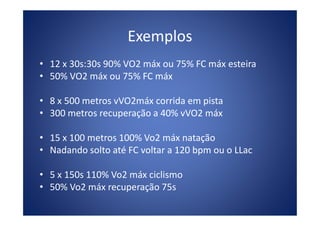 Exemplos
• 12 x 30s:30s 90% VO2 máx ou 75% FC máx esteira
• 50% VO2 máx ou 75% FC máx
• 8 x 500 metros vVO2máx corrida em pista
• 300 metros recuperação a 40% vVO2 máx• 300 metros recuperação a 40% vVO2 máx
• 15 x 100 metros 100% Vo2 máx natação
• Nadando solto até FC voltar a 120 bpm ou o LLac
• 5 x 150s 110% Vo2 máx ciclismo
• 50% Vo2 máx recuperação 75s
 