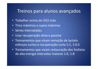 Treinos para alunos avançados
• Trabalhar acima do VO2 máx
• Tiros máximos e supra máximos
• Séries intervaladas
• Usar recuperação ativa e passiva• Usar recuperação ativa e passiva
• Treinamentos que visam remoção de lactato
esforços curtos e recuperação curta 1:1, 1:0,5
• Treinamentos que visam restauração dos fosfatos
de alta energia intervalos maiores 1:6, 1:8
 