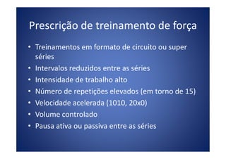 Prescrição de treinamento de força
• Treinamentos em formato de circuito ou super
séries
• Intervalos reduzidos entre as séries
• Intensidade de trabalho alto• Intensidade de trabalho alto
• Número de repetições elevados (em torno de 15)
• Velocidade acelerada (1010, 20x0)
• Volume controlado
• Pausa ativa ou passiva entre as séries
 