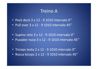Treino A
• Peck deck 3 x 12 - 9 1010 intervalo 0’’
• Pull over 3 x 12 - 9 1010 intervalo 45’’
• Supino reto 3 x 12 - 9 1010 intervalo 0’’• Supino reto 3 x 12 - 9 1010 intervalo 0’’
• Puxador nuca 3 x 12 - 9 1010 intervalo 45’’
• Tríceps testa 2 x 12 - 9 1010 intervalo 0’’
• Rosca bíceps 2 x 12 - 9 1010 intervalo 45’’
 