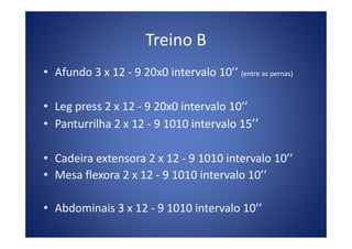 Treino B
• Afundo 3 x 12 - 9 20x0 intervalo 10’’ (entre as pernas)
• Leg press 2 x 12 - 9 20x0 intervalo 10’’
• Panturrilha 2 x 12 - 9 1010 intervalo 15’’• Panturrilha 2 x 12 - 9 1010 intervalo 15’’
• Cadeira extensora 2 x 12 - 9 1010 intervalo 10’’
• Mesa flexora 2 x 12 - 9 1010 intervalo 10’’
• Abdominais 3 x 12 - 9 1010 intervalo 10’’
 
