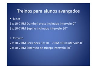 • Bi set
3 x 10-7 RM Dumbell press inclinado intervalo 0’’
3 x 10-7 RM Supino inclinado intervalo 60’’
Treinos para alunos avançados
• Circuito
2 x 10-7 RM Peck deck 3 x 10 – 7 RM 1010 intervalo 0’’
2 x 10-7 RM Extensão de tríceps intervalo 60’’
 