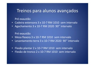 Treinos para alunos avançados
Pré exaustão
• Cadeira extensora 3 x 10-7 RM 1010 sem intervalo
• Agachamento 3 x 10-7 RM 2020 90’’ intervalo
Pré exaustãoPré exaustão
• Mesa flexora 3 x 10-7 RM 1010 sem intervalo
• Levantamento terra 3 x 10-7 RM 2020 90’’ intervalo
• Flexão plantar 2 x 10-7 RM 1010 sem intervalo
• Flexão de tronco 2 x 10-7 RM 1010 sem intervalo
 