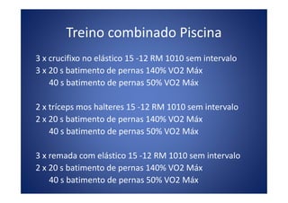 Treino combinado Piscina
3 x crucifixo no elástico 15 -12 RM 1010 sem intervalo
3 x 20 s batimento de pernas 140% VO2 Máx
40 s batimento de pernas 50% VO2 Máx
2 x tríceps mos halteres 15 -12 RM 1010 sem intervalo2 x tríceps mos halteres 15 -12 RM 1010 sem intervalo
2 x 20 s batimento de pernas 140% VO2 Máx
40 s batimento de pernas 50% VO2 Máx
3 x remada com elástico 15 -12 RM 1010 sem intervalo
2 x 20 s batimento de pernas 140% VO2 Máx
40 s batimento de pernas 50% VO2 Máx
 